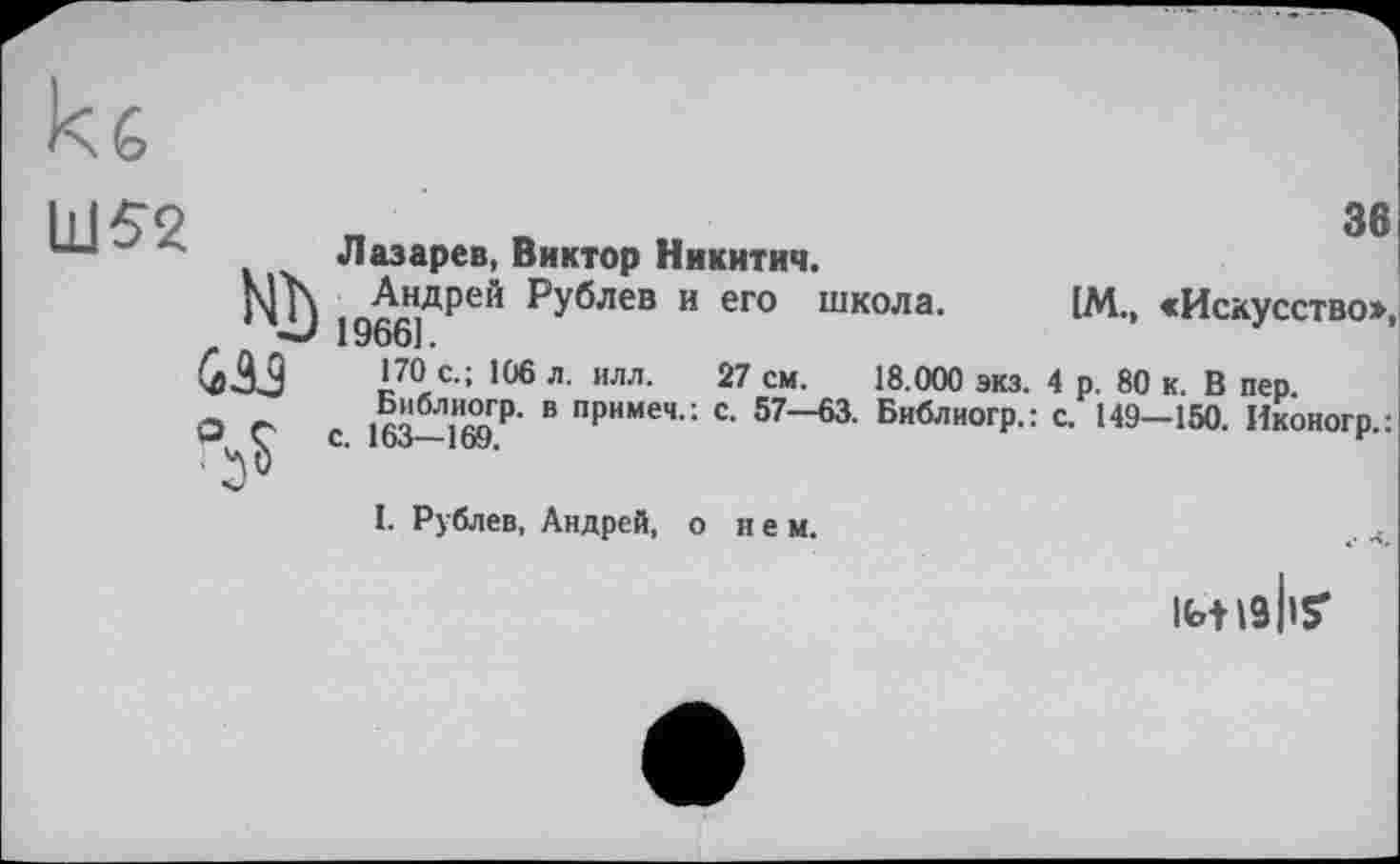 ﻿зв
Ш52
Лазарев, Виктор Никитич.
Mh , Лн,дрей рУблев и его школа. [М., «Искусство», 1966].
I70'4 106 л- илл- 27 см- 18.000 экз. 4 р. 80 к. В пер. or а	в пРимеч-: с- 57—63. Библиогр.: с. 149—150. Иконогр.:
’■** X С. 10о—1ОУ.	*
I. Рублев, Андрей, о нем.